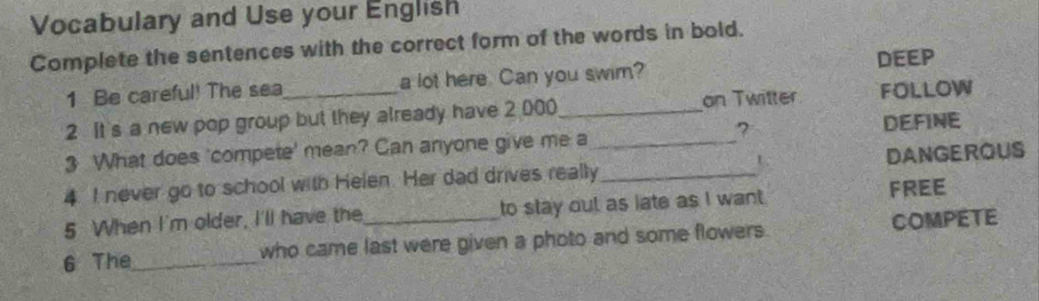 Vocabulary and Use your English 
Complete the sentences with the correct form of the words in bold. 
DEEP 
1 Be careful! The sea a lot here. Can you swim? 
2 It's a new pop group but they already have 2 000 _ on Twitter FOLLOW 
? DEFINE 
3 What does 'compete' mean? Can anyone give me a_ 
4 I never go to school with Helen. Her dad drives really_ U DANGEROUS 
5 When I'm older, I'll have the to stay out as late as I want 
FREE 
6 The_ who came last were given a photo and some flowers. COMPETE