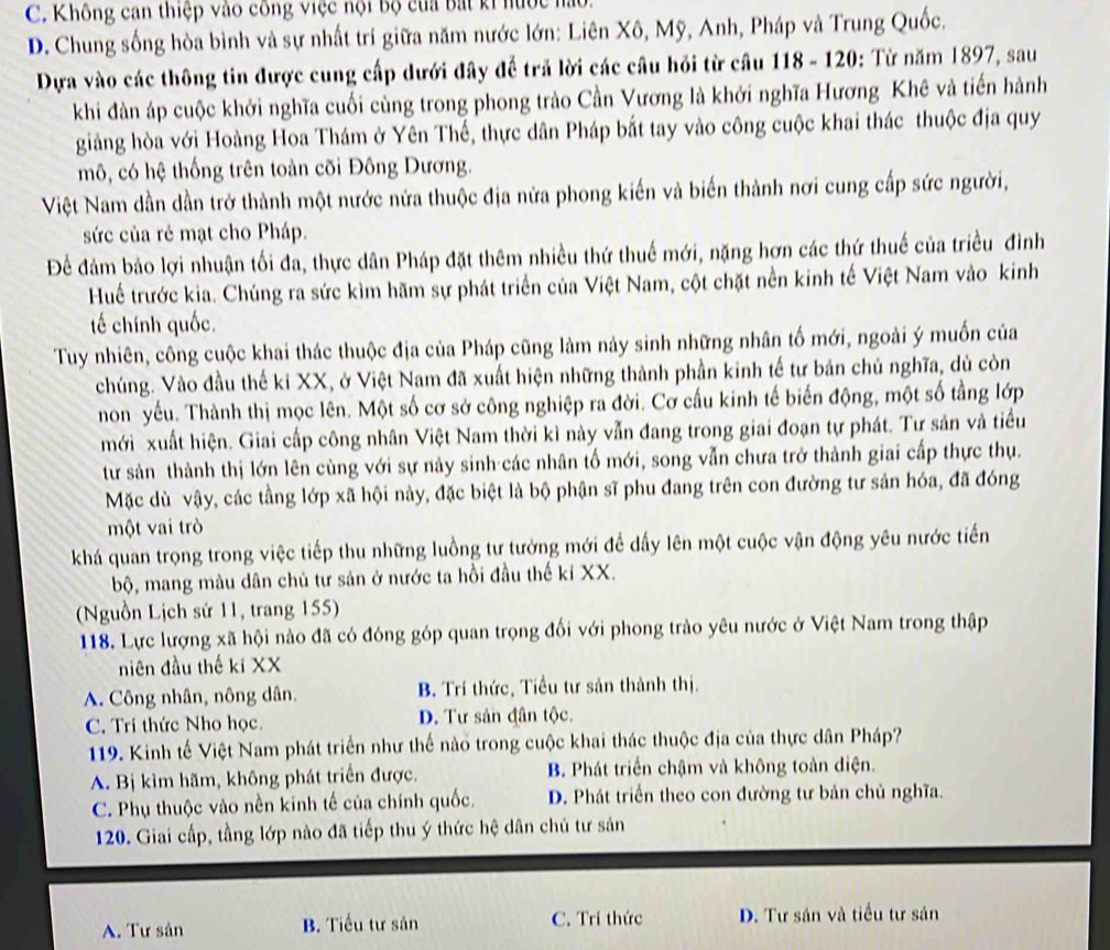 C. Không can thiệp vào công việc nội bộ của bắt ki hước hàu
D. Chung sống hòa bình và sự nhất trí giữa năm nước lớn: Liên Xô, Mỹ, Anh, Pháp và Trung Quốc.
Dựa vào các thông tin được cung cấp dưới đây để trả lời các câu hồi từ cầu 118 - 120: Từ năm 1897, sau
khi đàn áp cuộc khởi nghĩa cuối cùng trong phong trào Cần Vương là khởi nghĩa Hương Khê và tiến hành
giảng hòa với Hoàng Hoa Thám ở Yên Thế, thực dân Pháp bắt tay vào công cuộc khai thác thuộc địa quy
mô, có hệ thống trên toàn cõi Đông Dương.
Việt Nam dần dần trở thành một nước nửa thuộc địa nửa phong kiến và biến thành nơi cung cấp sức người,
sức của rẻ mạt cho Pháp.
Để đảm bảo lợi nhuận tối đa, thực dân Pháp đặt thêm nhiều thứ thuế mới, nặng hơn các thứ thuế của triều đình
Huế trước kia. Chúng ra sức kìm hãm sự phát triển của Việt Nam, cột chặt nền kinh tế Việt Nam vào kinh
tế chính quốc.
Tuy nhiên, công cuộc khai thác thuộc địa của Pháp cũng làm này sinh những nhân tố mới, ngoài ý muốn của
chúng. Vào đầu thế kỉ XX, ở Việt Nam đã xuất hiện những thành phần kinh tế tư bản chủ nghĩa, dù còn
non yếu. Thành thị mọc lên. Một số cơ sở công nghiệp ra đời. Cơ cấu kinh tế biến động, một số tầng lớp
mới xuất hiện. Giai cấp công nhân Việt Nam thời kì này vẫn đang trong giai đoạn tự phát. Tư sản và tiểu
tư sản thành thị lớn lên cùng với sự này sinh các nhân tố mới, song vẫn chưa trở thành giai cấp thực thụ.
Mặc dù vậy, các tầng lớp xã hội này, đặc biệt là bộ phận sĩ phu đang trên con đường tư sản hóa, đã đóng
một vai trò
khá quan trọng trong việc tiếp thu những luồng tư tưởng mới để dấy lên một cuộc vận động yêu nước tiến
bộ, mang màu dân chủ tư sản ở nước ta hồi đầu thế ki XX.
(Nguồn Lịch sử 11, trang 155)
118. Lực lượng xã hội nào đã có đóng góp quan trọng đối với phong trào yêu nước ở Việt Nam trong thập
niên đầu thế ki XX
A. Công nhân, nông dân. B. Trí thức, Tiểu tư sản thành thị.
C. Trí thức Nho học. D. Tự sản đân tộc.
119. Kinh tế Việt Nam phát triển như thế nào trong cuộc khai thác thuộc địa của thực dân Pháp?
A. Bị kìm hãm, không phát triển được. B. Phát triển chậm và không toàn diện.
C. Phụ thuộc vào nền kinh tế của chính quốc. D. Phát triển theo con đường tư bản chủ nghĩa.
120. Giai cấp, tầng lớp nào đã tiếp thu ý thức hệ dân chủ tư sản
A. Tư sân B. Tiểu tư sản C. Trí thức D. Tư sản và tiểu tư sản