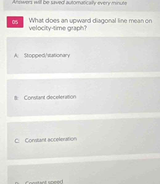 Answers will be saved automatically every minute
05 What does an upward diagonal line mean on
velocity-time graph?
A: Stopped/stationary
B: Constant deceleration
C: Constant acceleration
o nstant speed