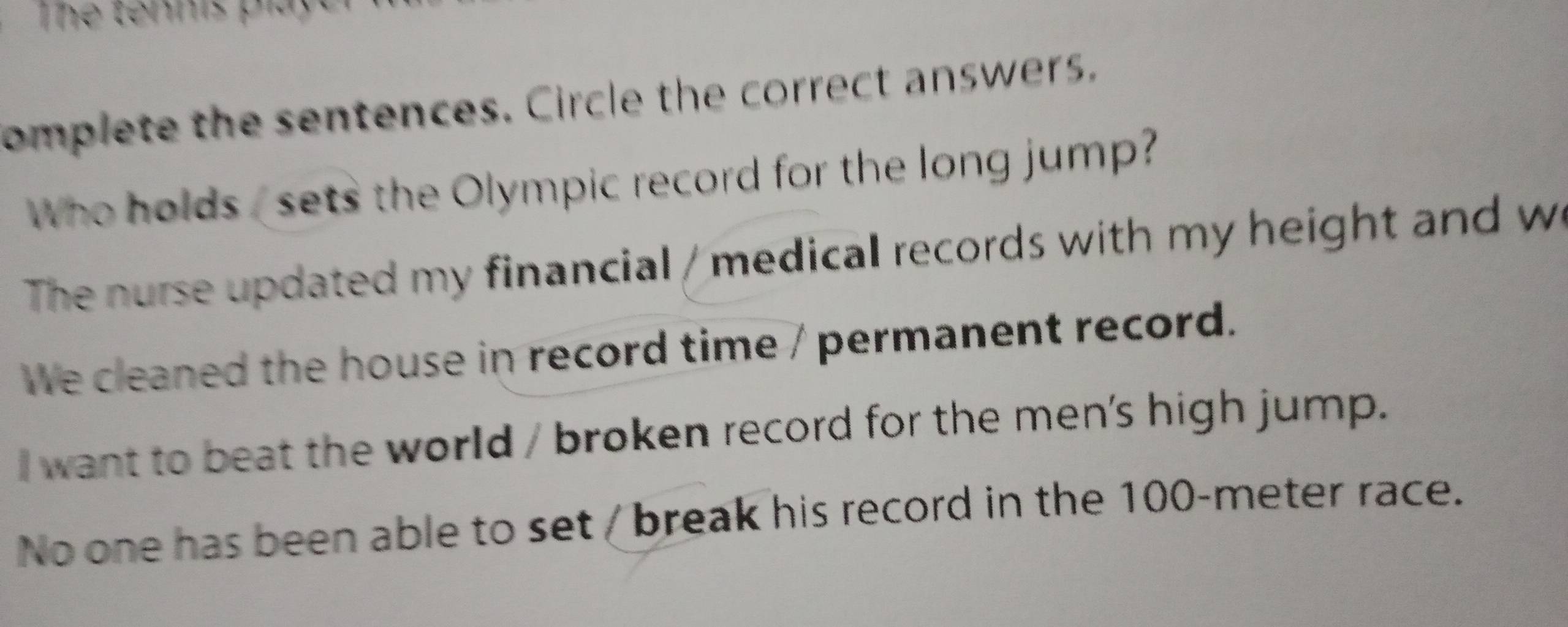 Thể tennis play
omplete the sentences. Circle the correct answers.
Who holds , sets the Olympic record for the long jump?
The nurse updated my financial / medical records with my height and w
We cleaned the house in record time / permanent record.
I want to beat the world / broken record for the men's high jump.
No one has been able to set / break his record in the 100-meter race.