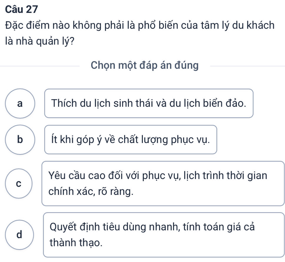 Đặc điểm nào không phải là phổ biến của tâm lý du khách
là nhà quản lý?
Chọn một đáp án đúng
a Thích du lịch sinh thái và du lịch biển đảo.
b Ít khi góp ý về chất lượng phục vụ.
Yêu cầu cao đối với phục vụ, lịch trình thời gian
C
chính xác, rõ ràng.
Quyết định tiêu dùng nhanh, tính toán giá cả
d
thành thạo.