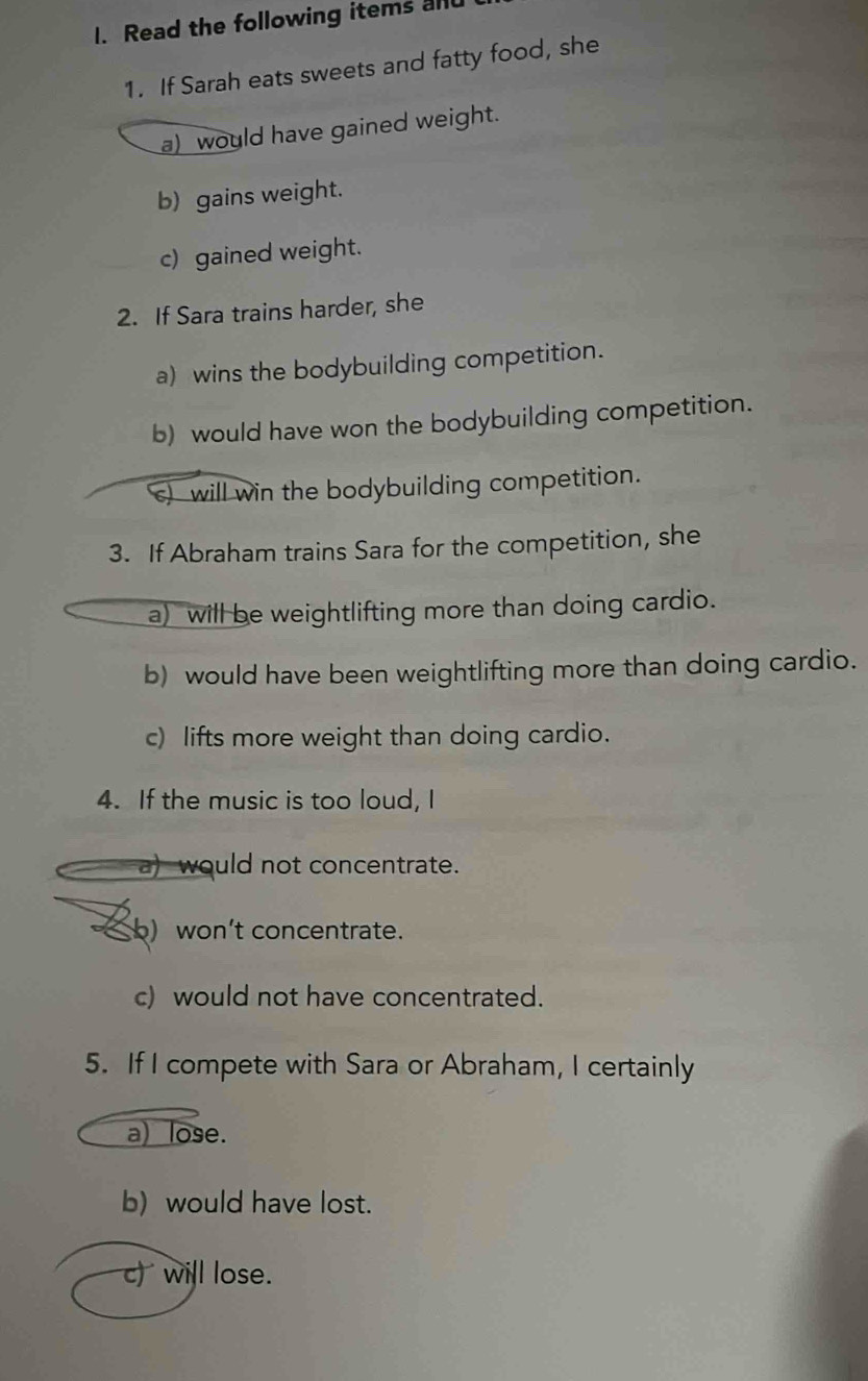 Read the following items alu
1. If Sarah eats sweets and fatty food, she
a) would have gained weight.
b) gains weight.
c) gained weight.
2. If Sara trains harder, she
a) wins the bodybuilding competition.
b) would have won the bodybuilding competition.
s) will win the bodybuilding competition.
3. If Abraham trains Sara for the competition, she
a) will be weightlifting more than doing cardio.
b) would have been weightlifting more than doing cardio.
c) lifts more weight than doing cardio.
4. If the music is too loud, I
a) would not concentrate.
b) won't concentrate.
c) would not have concentrated.
5. If I compete with Sara or Abraham, I certainly
a) lose.
b) would have lost.
c) will lose.