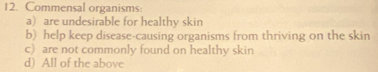 Commensal organisms:
a) are undesirable for healthy skin
b) help keep disease-causing organisms from thriving on the skin
c) are not commonly found on healthy skin
d) All of the above