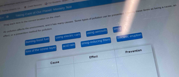 op edimentum.com/assesamen
Typing Lessans J Lé. Credid Recovery For Students - Grai
Taking Care of Our Planet: Mastery Test
Air pollution affects the environment, and it has many causes. Some types of pollution can be prevented oy these items as being a cause, an
Drag each item to the correct location on the chart.
effect, or a prevention method for pollution.
smog
burning fossil fue using electric cars using aerosols
og-reducing filters volcanic eruption