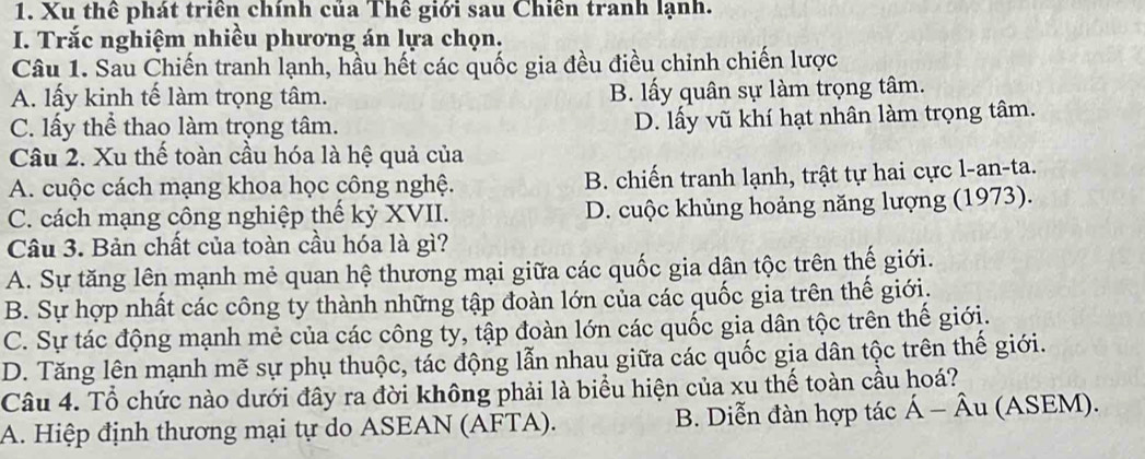 Xu thể phát triển chính của Thể giới sau Chiến tranh lạnh.
I. Trắc nghiệm nhiều phương án lựa chọn.
Câu 1. Sau Chiến tranh lạnh, hầu hết các quốc gia đều điều chỉnh chiến lược
A. lấy kinh tế làm trọng tâm. B. lấy quân sự làm trọng tâm.
C. lấy thể thao làm trọng tâm.
D. lấy vũ khí hạt nhân làm trọng tâm.
Câu 2. Xu thế toàn cầu hóa là hệ quả của
A. cuộc cách mạng khoa học công nghệ. B. chiến tranh lạnh, trật tự hai cực l-an-ta.
C. cách mạng công nghiệp thể kỷ XVII. D. cuộc khủng hoảng năng lượng (1973).
Câu 3. Bản chất của toàn cầu hóa là gì?
A. Sự tăng lên mạnh mẻ quan hệ thương mại giữa các quốc gia dân tộc trên thế giới.
B. Sự hợp nhất các công ty thành những tập đoàn lớn của các quốc gia trên thế giới.
C. Sự tác động mạnh mẻ của các công ty, tập đoàn lớn các quốc gia dân tộc trên thế giới.
D. Tăng lên mạnh mẽ sự phụ thuộc, tác động lẫn nhau giữa các quốc gia dân tộc trên thế giới.
Câu 4. Tổ chức nào dưới đây ra đời không phải là biểu hiện của xu thế toàn cầu hoá?
A. Hiệp định thương mại tự do ASEAN (AFTA). B. Diễn đàn hợp tác Á Âu (ASEM).