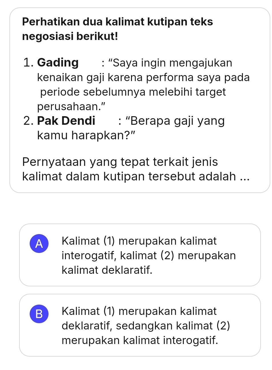 Perhatikan dua kalimat kutipan teks
negosiasi berikut!
1. Gading : “Saya ingin mengajukan
kenaikan gaji karena performa saya pada
periode sebelumnya melebihi target
perusahaan."
2. Pak Dendi : “Berapa gaji yang
kamu harapkan?”
Pernyataan yang tepat terkait jenis
kalimat dalam kutipan tersebut adalah ...
A Kalimat (1) merupakan kalimat
interogatif, kalimat (2) merupakan
kalimat deklaratif.
B ) Kalimat (1) merupakan kalimat
deklaratif, sedangkan kalimat (2)
merupakan kalimat interogatif.