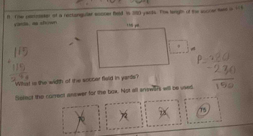 The perimeter of a rectangular soccer feld is 380 yards. The length of the ssccer tae is 196
vards, as shown 
A 
What is the width of the soccer field in yards? 
Sefect the correct answer for the box. Not all answers will be used.
75
0