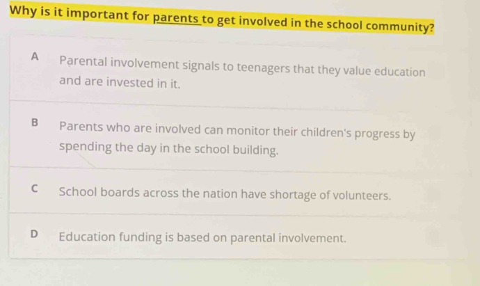 Why is it important for parents to get involved in the school community?
A₹ Parental involvement signals to teenagers that they value education
and are invested in it.
B Parents who are involved can monitor their children's progress by
spending the day in the school building.
C School boards across the nation have shortage of volunteers.
D₹ Education funding is based on parental involvement.