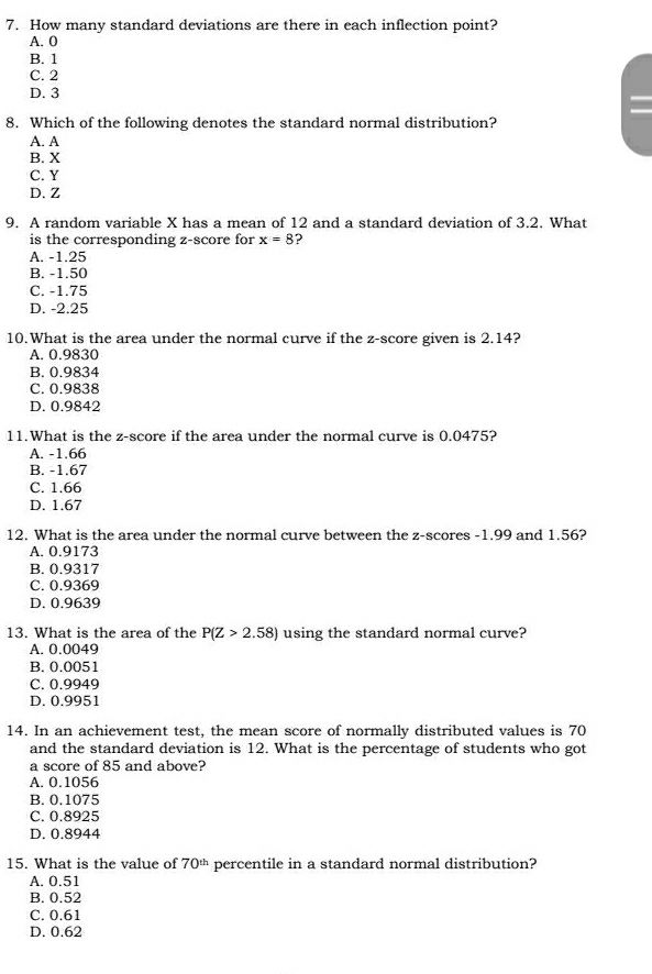 How many standard deviations are there in each inflection point?
A. 0
B. 1
C. 2
D. 3
8. Which of the following denotes the standard normal distribution?
A. A
B. X
C. Y
D. Z
9. A random variable X has a mean of 12 and a standard deviation of 3.2. What
is the corresponding z-score for x=8 2
A. -1.25
B. -1.50
C. -1.75
D. -2.25
10.What is the area under the normal curve if the z-score given is 2.14?
A. 0.9830
B. 0.9834
C. 0.9838
D. 0.9842
11.What is the z-score if the area under the normal curve is 0.0475?
A. -1.66
B. -1.67
C. 1.66
D. 1.67
12. What is the area under the normal curve between the z-scores -1.99 and 1.56?
A. 0.9173
B. 0.9317
C. 0.9369
D. 0.9639
13. What is the area of the P(Z>2.58) using the standard normal curve?
A. 0.0049
B. 0.0051
C. 0.9949
D. 0.9951
14. In an achievement test, the mean score of normally distributed values is 70
and the standard deviation is 12. What is the percentage of students who got
a score of 85 and above?
A. 0.1056
B. 0.1075
C. 0.8925
D. 0.8944
15. What is the value of 70^(th) percentile in a standard normal distribution?
A. 0.51
B. 0.52
C. 0.61
D. 0.62