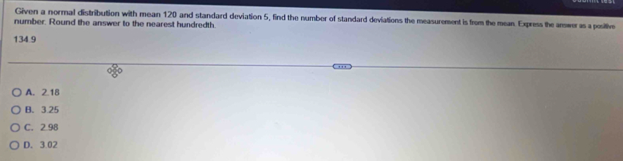 Given a normal distribution with mean 120 and standard deviation 5, find the number of standard deviations the measurement is from the mean. Express the answer as a positive
number. Round the answer to the nearest hundredth.
134.9
A. 2.18
B. 3.25
C. 2.98
D. 3.02