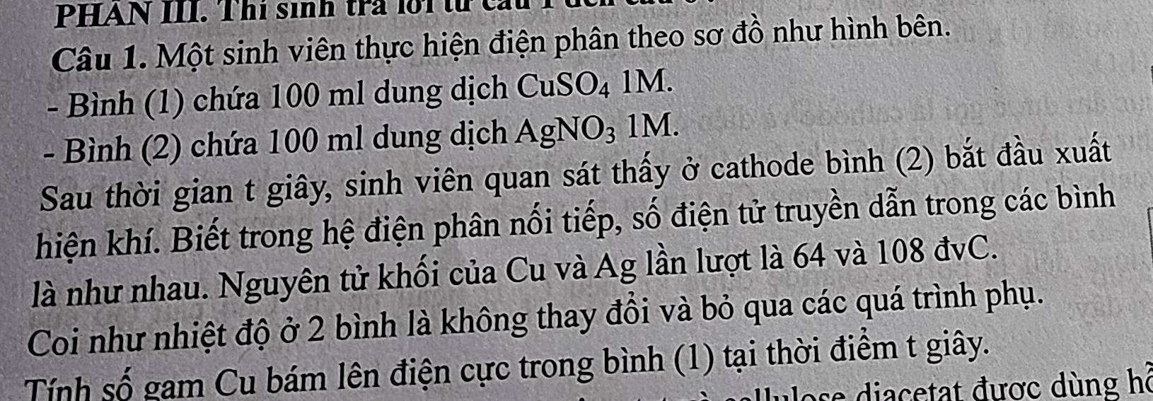 PHAN III. Thí sinh trả lới từ cất 
Câu 1. Một sinh viên thực hiện điện phân theo sơ đồ như hình bên. 
- Bình (1) chứa 100 ml dung dịch CuSO_4 1M. 
- Bình (2) chứa 100 ml dung dịch AgNO_3 1M. 
Sau thời gian t giây, sinh viên quan sát thấy ở cathode bình (2) bắt đầu xuất 
hiện khí. Biết trong hệ điện phân nối tiếp, số điện tử truyền dẫn trong các bình 
là như nhau. Nguyên tử khối của Cu và Ag lần lượt là 64 và 108 đvC. 
Coi như nhiệt độ ở 2 bình là không thay đồi và bỏ qua các quá trình phụ. 
Tính số gam Cu bám lên điện cực trong bình (1) tại thời điểm t giây. 
ose diacetat được dùng hỗ