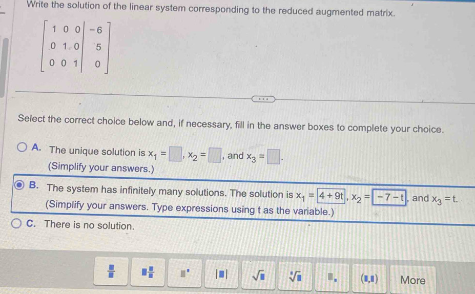 Write the solution of the linear system corresponding to the reduced augmented matrix.
Select the correct choice below and, if necessary, fill in the answer boxes to complete your choice.
A. The unique solution is x_1=□ ,x_2=□ , and x_3=□ .
(Simplify your answers.)
B. The system has infinitely many solutions. The solution is x_1= 4+9t,x_2= -7-t , and x_3=t.
(Simplify your answers. Type expressions using t as the variable.)
C. There is no solution.
 □ /□   □  □ /□   □^(□) sqrt(□ ) sqrt[□](□ ) ". (□ ,□ ) More