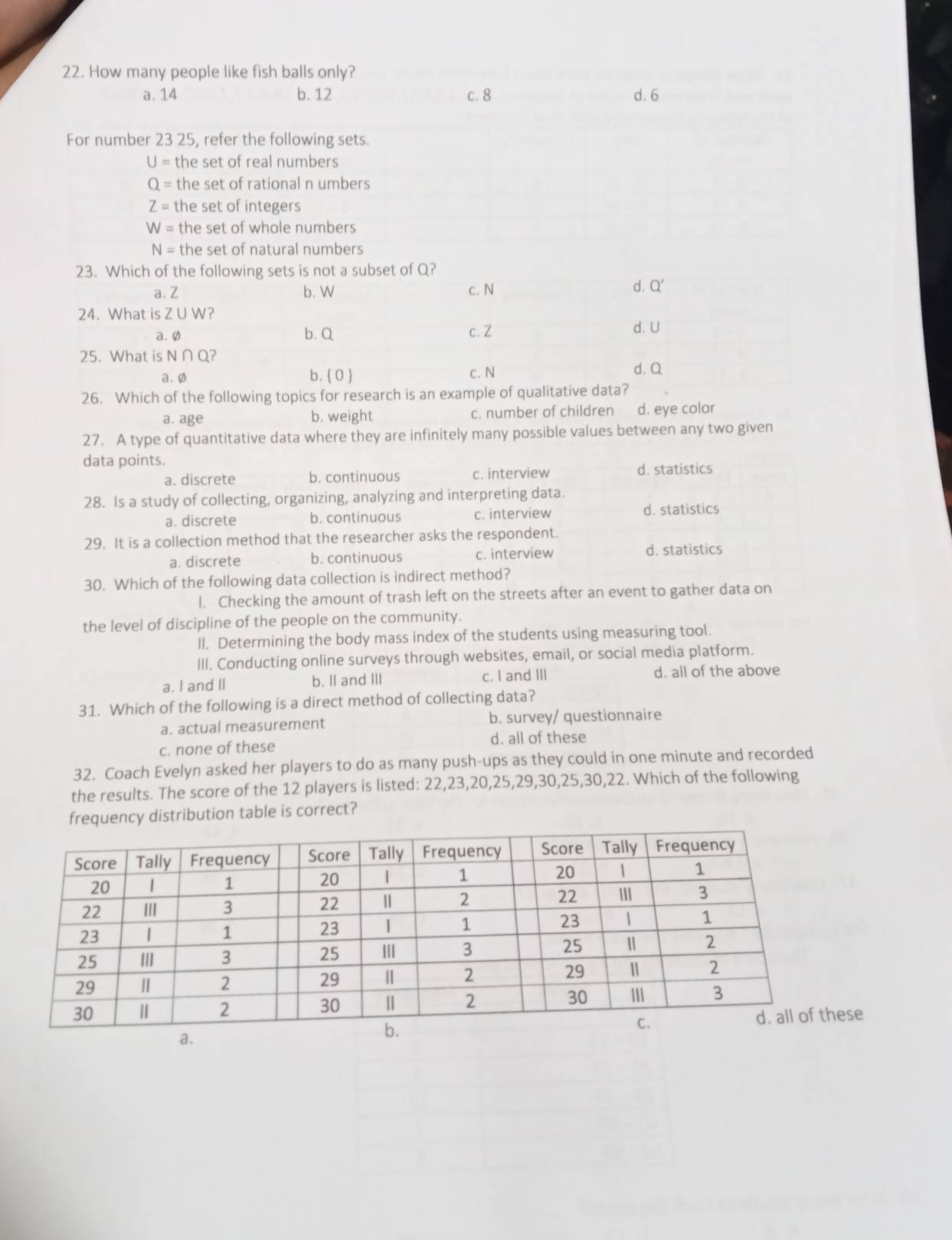 How many people like fish balls only?
a. 14 b. 12 c. 8 d. 6
For number 23 25, refer the following sets.
U= the set of real numbers
Q= the set of rational n umbers
Z= the set of integers
W= the set of whole numbers
N= the set of natural numbers
26. Which of the following topics for research is an example of qual
a. age b. weight c. number of children d. eye color
27. A type of quantitative data where they are infinitely many possible values between any two given
data points.
a. discrete b. continuous c. interview d. statistics
28. Is a study of collecting, organizing, analyzing and interpreting data.
a. discrete b. continuous c. interview d. statistics
29. It is a collection method that the researcher asks the respondent.
a. discrete b. continuous c. interview
d. statistics
30. Which of the following data collection is indirect method?
I. Checking the amount of trash left on the streets after an event to gather data on
the level of discipline of the people on the community.
ll. Determining the body mass index of the students using measuring tool.
III. Conducting online surveys through websites, email, or social media platform.
a. I and II b. II and III c. I and III d. all of the above
31. Which of the following is a direct method of collecting data?
a. actual measurement b. survey/ questionnaire
c. none of these d. all of these
32. Coach Evelyn asked her players to do as many push-ups as they could in one minute and recorded
the results. The score of the 12 players is listed: 22,23,20,25,29,30,25,30,22. Which of the following
frequency distribution table is correct?
a.
se