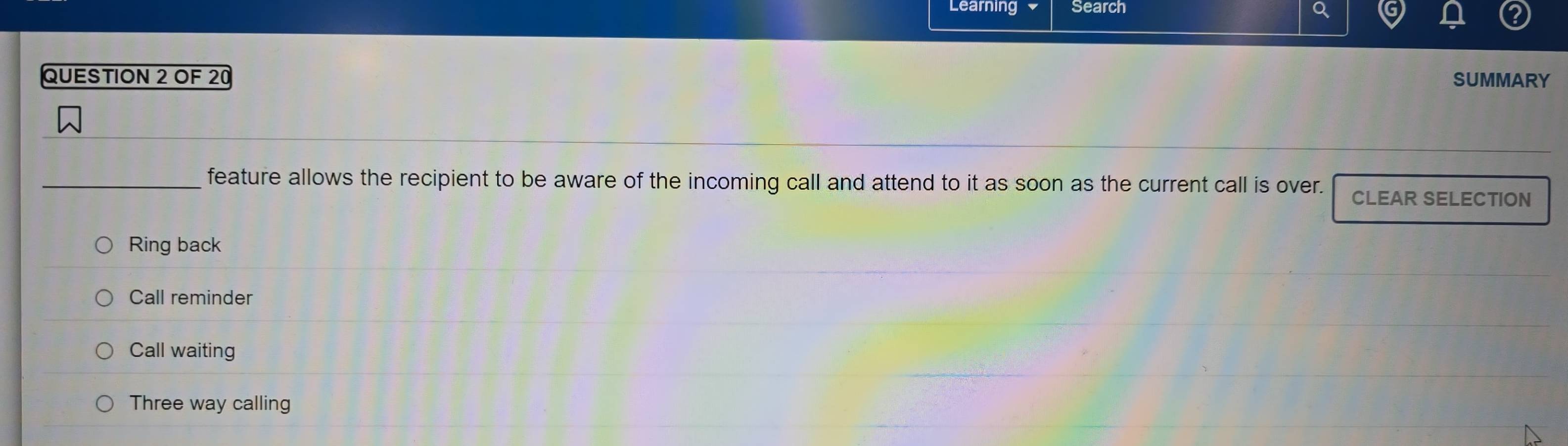 Learning Search
QUESTION 2 OF 20 SUMMARY
_feature allows the recipient to be aware of the incoming call and attend to it as soon as the current call is over. CLEAR SELECTION
Ring back
Call reminder
Call waiting
Three way calling