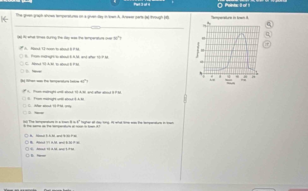 The given graph shows temperatures on a given day in town A. Answer parts (a) through (d). 

(a) At what times during the day was the temperature over 50° 7
A. About 12 noon to about 8 P.M.
B. From midnight to about 6 AM. and after 10 P.M
C. About 10 A.M. to about 6 P.M.
D. Never
(b) When was the tamperature below 40°?
A. From midnight until about 10 A.M., and after about 9 P.M.
(. From midnight until about 6 A.M.
C. After about 10 P.M. only.
D. Never
(c) The temperature in a town B is 5° higher all day long. At what time was the temperature in town
B the same as the tamperature at noon in town A?
A. About 5 A.M. and 9:30 P.M
B. About 11 A.M, and 8:30 P.M.
C. About 10 A.M. and 5 P.M.
D. Nover