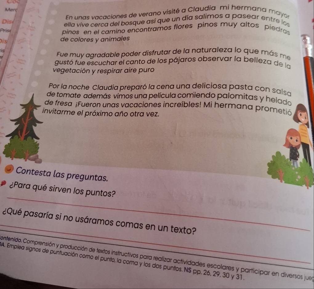 Merc 
Dis En unas vacaciones de verano visité a Claudia mi hermana mayor 
ella vive cerca del bosque así que un día salimos a pasear entre los 
Prise 
pinos en el camino encontramos flores pinos muy altos piedras 
is de colores y animales 
is 
I 
Fue muy agradable poder disfrutar de la naturaleza lo que más me 
gustó fue escuchar el canto de los pájaros observar la belleza de la 
vegetación y respirar aire puro 
Por la noche Claudia preparó la cena una deliciosa pasta con salsa 
de tomate además vimos una película comiendo palomitas y helado 
de fresa ¡Fueron unas vacaciones increíbles! Mi hermana prometió 
invitarme el próximo año otra vez. 
Contesta las preguntas. 
_ 
¿Para qué sirven los puntos? 
_ 
¿Qué pasaría si no usáramos comas en un texto? 
contenido. Comprensión y producción de textos instructivos para realizar actividades escolares y participar en diversos juea 
A. Emplea signos de puntuación como el punto, la coma y los dos puntos. NS pp. 26, 29, 30 y 31.