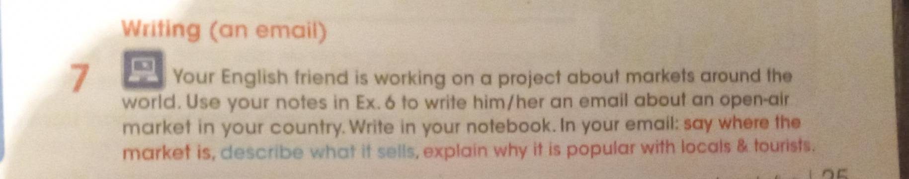 Writing (an email) 
7 
Your English friend is working on a project about markets around the 
world. Use your notes in Ex. 6 to write him/her an email about an open-air 
market in your country. Write in your notebook. In your email: say where the 
market is, describe what it sells, explain why it is popular with locals & tourists.