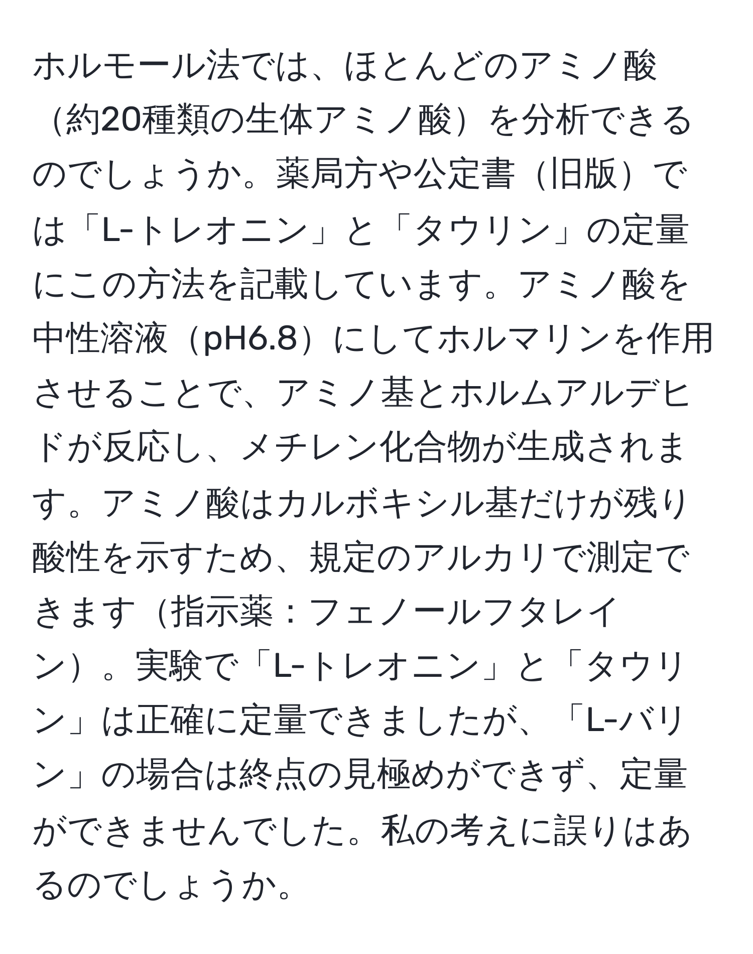 ホルモール法では、ほとんどのアミノ酸約20種類の生体アミノ酸を分析できるのでしょうか。薬局方や公定書旧版では「L-トレオニン」と「タウリン」の定量にこの方法を記載しています。アミノ酸を中性溶液pH6.8にしてホルマリンを作用させることで、アミノ基とホルムアルデヒドが反応し、メチレン化合物が生成されます。アミノ酸はカルボキシル基だけが残り酸性を示すため、規定のアルカリで測定できます指示薬：フェノールフタレイン。実験で「L-トレオニン」と「タウリン」は正確に定量できましたが、「L-バリン」の場合は終点の見極めができず、定量ができませんでした。私の考えに誤りはあるのでしょうか。