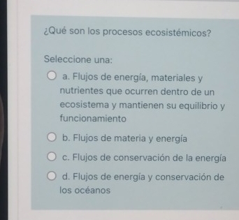 ¿Qué son los procesos ecosistémicos?
Seleccione una:
a. Flujos de energía, materiales y
nutrientes que ocurren dentro de un
ecosistema y mantienen su equilibrio y
funcionamiento
b. Flujos de materia y energía
c. Flujos de conservación de la energía
d. Flujos de energía y conservación de
los océanos