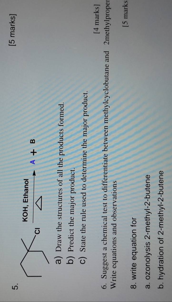 KOH, Ethanol
A+B
a) Draw the structures of all the products formed. 
b) Predict the major product. 
C) State the rule used to determine the major product. 
[4 marks] 
6. Suggest a chemical test to differentiate between methylcyclobutane and 2methylproper
Write equations and observations 
[5 marks 
8. write equation for 
a. ozonolysis 2-methyl-2-butene 
b. hydration of 2 -methyl-2-butene