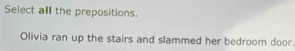 Select all the prepositions. 
Olivia ran up the stairs and slammed her bedroom door.