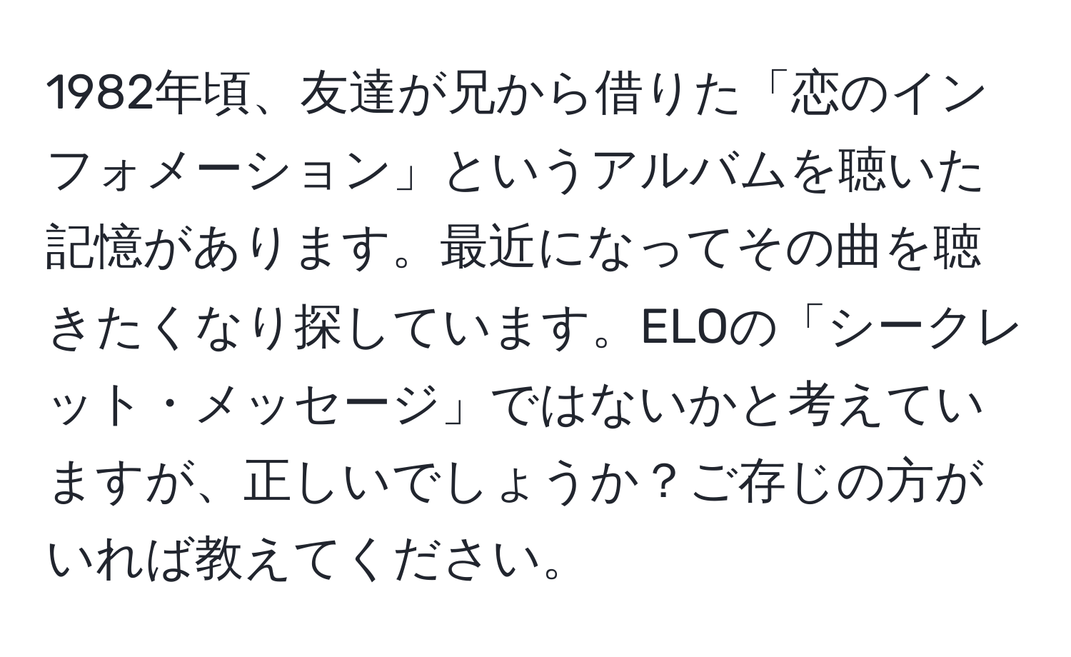 1982年頃、友達が兄から借りた「恋のインフォメーション」というアルバムを聴いた記憶があります。最近になってその曲を聴きたくなり探しています。ELOの「シークレット・メッセージ」ではないかと考えていますが、正しいでしょうか？ご存じの方がいれば教えてください。