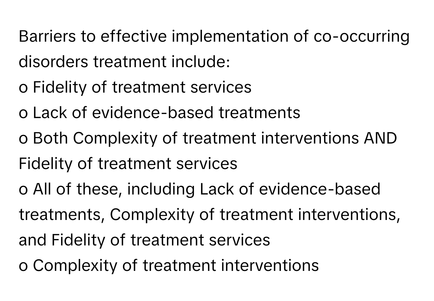 Barriers to effective implementation of co-occurring disorders treatment include:

o Fidelity of treatment services
o Lack of evidence-based treatments
o Both Complexity of treatment interventions AND Fidelity of treatment services
o All of these, including Lack of evidence-based treatments, Complexity of treatment interventions, and Fidelity of treatment services
o Complexity of treatment interventions