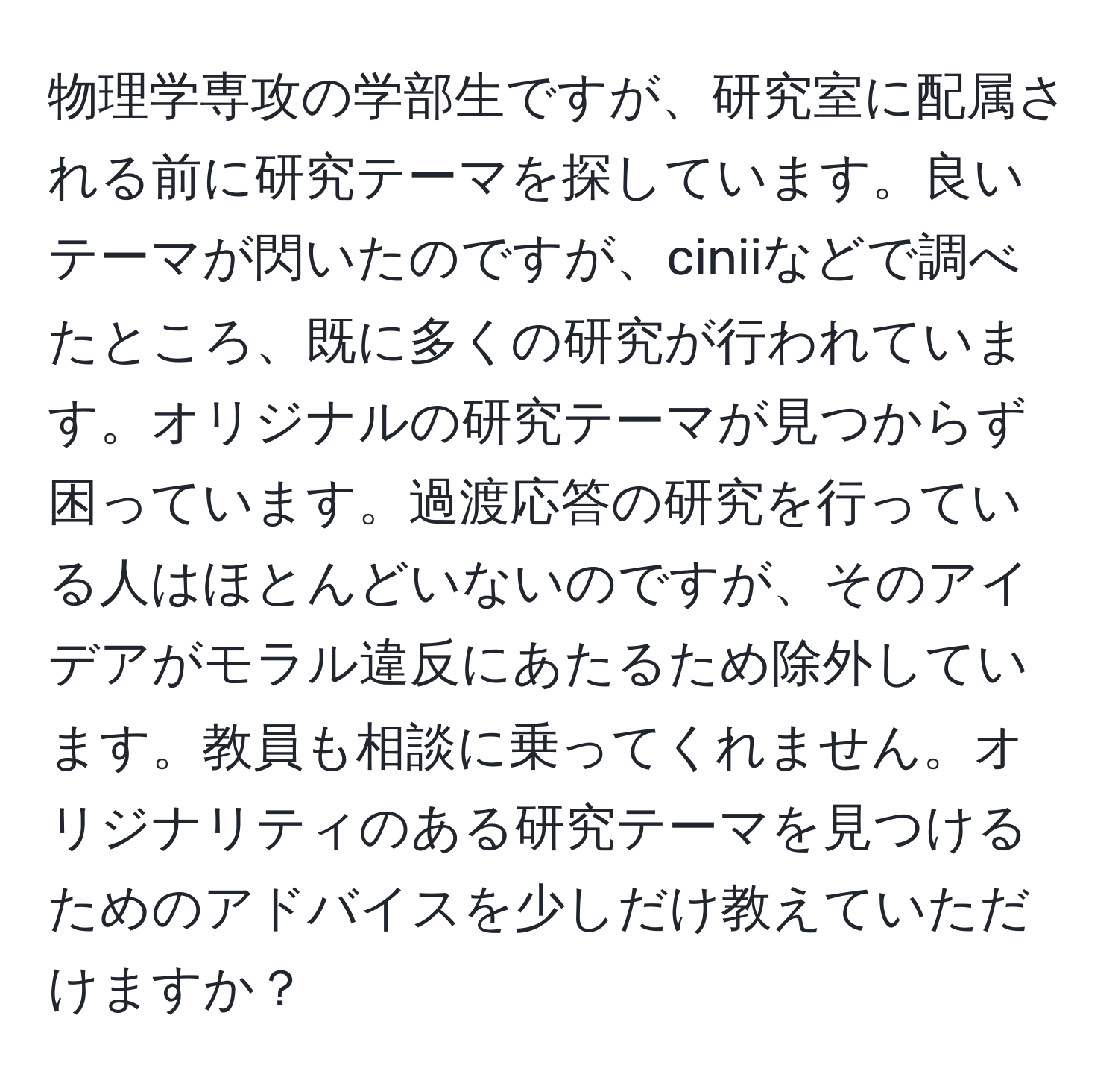 物理学専攻の学部生ですが、研究室に配属される前に研究テーマを探しています。良いテーマが閃いたのですが、ciniiなどで調べたところ、既に多くの研究が行われています。オリジナルの研究テーマが見つからず困っています。過渡応答の研究を行っている人はほとんどいないのですが、そのアイデアがモラル違反にあたるため除外しています。教員も相談に乗ってくれません。オリジナリティのある研究テーマを見つけるためのアドバイスを少しだけ教えていただけますか？