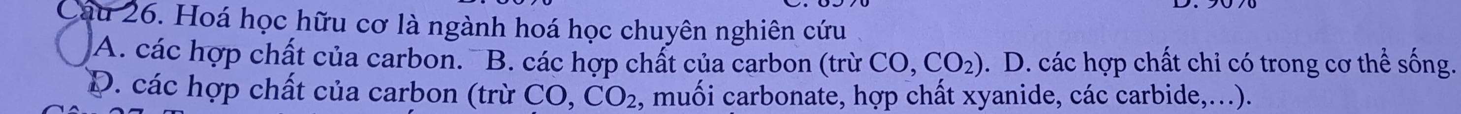 Hoá học hữu cơ là ngành hoá học chuyên nghiên cứu
A. các hợp chất của carbon. B. các hợp chất của carbon (trừ CO,CO_2). D. các hợp chất chi có trong cơ thể sống.
D. các hợp chất của carbon (trừ CO CO_2 , muối carbonate, hợp chất xyanide, các carbide,...).