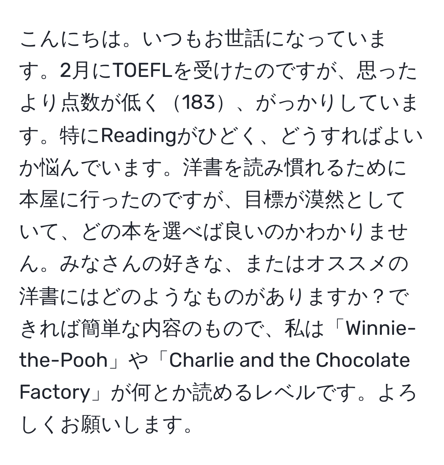 こんにちは。いつもお世話になっています。2月にTOEFLを受けたのですが、思ったより点数が低く183、がっかりしています。特にReadingがひどく、どうすればよいか悩んでいます。洋書を読み慣れるために本屋に行ったのですが、目標が漠然としていて、どの本を選べば良いのかわかりません。みなさんの好きな、またはオススメの洋書にはどのようなものがありますか？できれば簡単な内容のもので、私は「Winnie-the-Pooh」や「Charlie and the Chocolate Factory」が何とか読めるレベルです。よろしくお願いします。