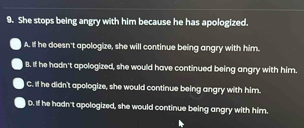 She stops being angry with him because he has apologized.
A. If he doesn't apologize, she will continue being angry with him.
B. If he hadn't apologized, she would have continued being angry with him.
C. If he didn't apologize, she would continue being angry with him.
D. If he hadn't apologized, she would continue being angry with him.