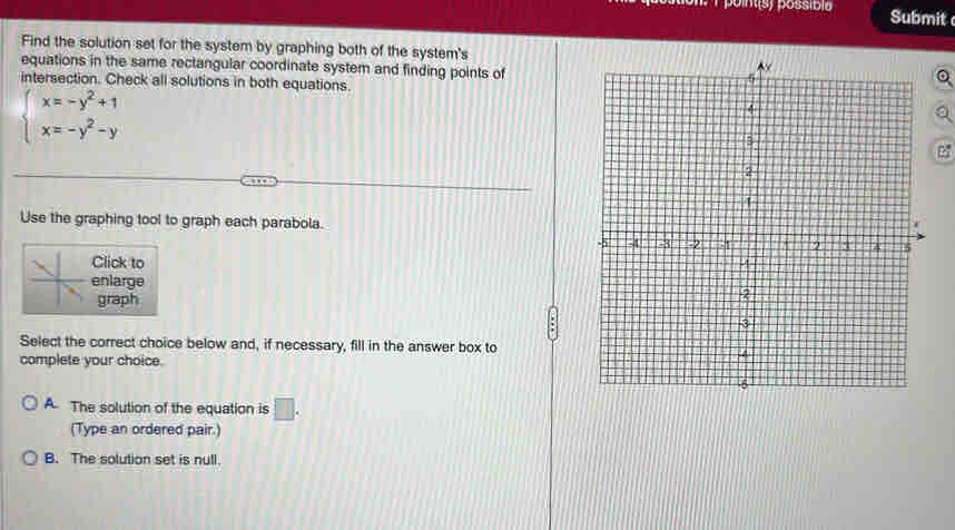 possíbia Submit
Find the solution set for the system by graphing both of the system's
equations in the same rectangular coordinate system and finding points of
intersection. Check all solutions in both equations.
beginarrayl x=-y^2+1 x=-y^2-yendarray.
e
Use the graphing tool to graph each parabola.
Click to
enlarge
graph
Select the correct choice below and, if necessary, fill in the answer box to
complete your choice.
A. The solution of the equation is □ . 
(Type an ordered pair.)
B. The solution set is null.