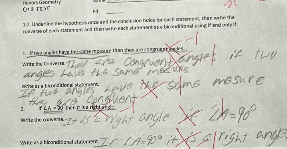 Honors Geometry Name_ 
Pd_ 
1-2 Underline the hypothesis once and the conclusion twice for each statement, then write the 
converse of each statement and then write each statement as a biconditional using if and only if, 
1. If two angles have the same measure then they are congruent angles. 
Write the Converse. 
Write as a biconditional statement. 
2. If ∠ A=90 then it is a right angle. 
Write the converse. 
Write as a biconditional statement.