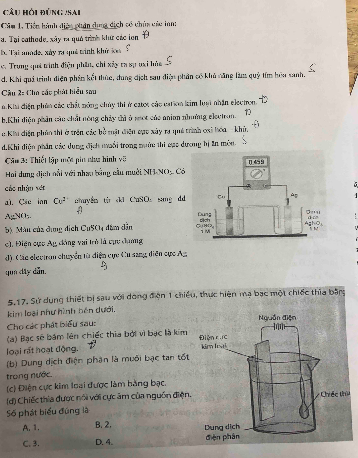 CÂU HỏI đÚNG /SAI
Câu 1. Tiến hành điện phân dung dịch có chứa các ion:
a. Tại cathode, xảy ra quá trình khử các ion
b. Tại anode, xảy ra quá trình khử ion
c. Trong quá trình điện phân, chỉ xảy ra sự oxi hóa
d. Khi quá trình điện phân kết thúc, dung dịch sau điện phân có khả năng làm quỳ tím hóa xanh.
Câu 2: Cho các phát biểu sau
a.Khi điện phân các chất nóng chảy thì ở catot các cation kim loại nhận electron.
b.Khi điện phân các chất nóng chảy thì ở anot các anion nhường electron.
c.Khi điện phân thì ở trên các bề mặt điện cực xảy ra quá trình oxi hóa - khử.
d.Khi điện phân các dung dịch muối trong nước thì cực dương bị ăn mòn.
Câu 3: Thiết lập một pin như hình vẽ
Hai dung dịch nối với nhau bằng cầu muối NH_4NO_3. Có
các nhận xét
a). Các ion Cu^(2+) chuyển từ dd CuSO_4 sang dd
1
AgNO_3.
b). Màu của dung dịch CuSO_4 đậm dần 
c). Điện cực Ag đóng vai trò là cực dựơng
d). Các electron chuyển từ điện cực Cu sang điện cực Ag
qua dây dẫn.
5.17. Sử dụng thiết bị sau với dòng điện 1 chiếu, thực hiện mạ bạc một chiếc thìa bằng
kim loại như hình bên dưới.
Cho các phát biểu sau:
(a) Bạc sẽ bám lên chiếc thìa bởi vì bạc là kim
loại rất hoạt động. 
(b) Dung dịch điện phân là muối bạc tan tốt
trong nước.
(c) Điện cực kim loại được làm bằng bạc.
(d) Chiếc thìa được nối với cực âm của nguồn điện.
Số phát biểu đúng là
A. 1. B. 2.
C. 3. D. 4.