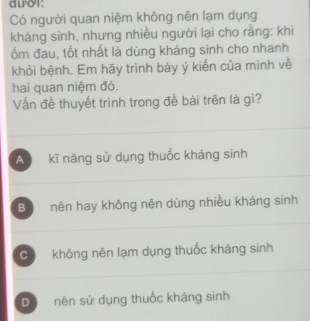 dwor:
Có người quan niệm không nên lạm dụng
kháng sinh, nhưng nhiều người lại cho rằng: khi
ốm đau, tốt nhất là dùng kháng sinh cho nhanh
khỏi bệnh. Em hãy trình bày ý kiến của mình về
hai quan niệm đó.
Vấn đề thuyết trình trong đề bài trên là gì?
A kĩ năng sử dụng thuốc kháng sinh
B nên hay không nên dùng nhiều kháng sinh
C không nên lạm dụng thuốc kháng sinh
D nên sử dụng thuốc kháng sinh