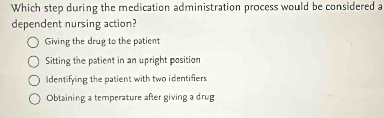 Which step during the medication administration process would be considered a
dependent nursing action?
Giving the drug to the patient
Sitting the patient in an upright position
Identifying the patient with two identifiers
Obtaining a temperature after giving a drug