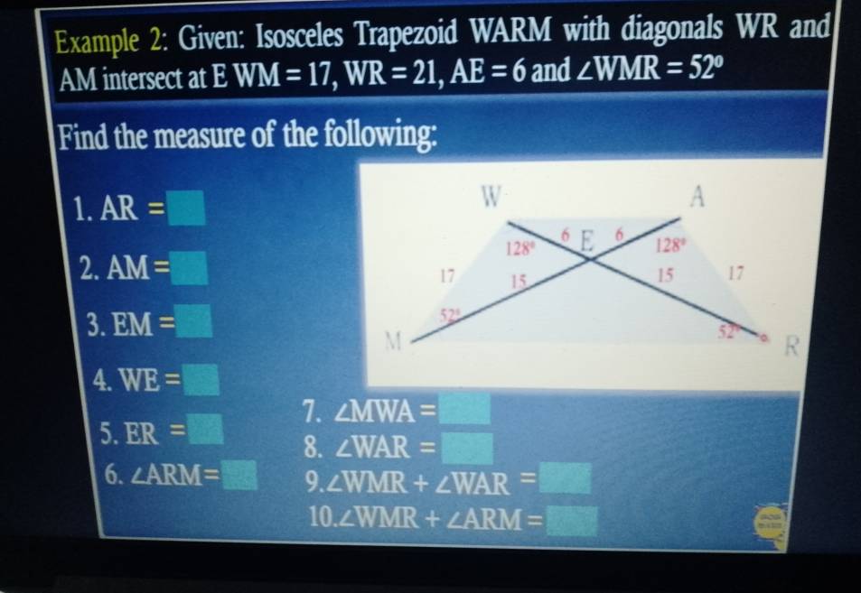 Example 2: Given: Isosceles Trapezoid WARM with diagonals WR and
AM intersect at EWM=17,WR=21,AE=6 and ∠ WMR=52°
Find the measure of the following:
1. AR=□
2. AM=□
3. EM=□
4. WE=□
5. ER=□ 7. ∠ MWA=_ 
8. ∠ WAR=□
6. ∠ ARM=□ 9. ∠ WMR+∠ WAR=_ 
10. ∠ WMR+∠ ARM=□