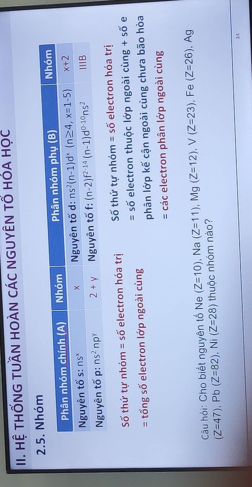 Hệ THỐNG TUầN HOÀN CÁC NGUYÊN TỐ HÓA HọC
Số thứ tự nhóm =shat O' electron hóa trị Số thứ tự nhóm =shat O' electron hóa trị
= số electron thuộc lớp ngoài cùng + số e
== tổng số electron lớp ngoài cùng
phân lớp kế cận ngoài cùng chưa bão hòa
= các electron phân lớp ngoài cùng
Câu hỏi: Cho biết nguyên tố Ne (Z=10) , Na (Z=11) , Mg (Z=12),V(Z=23) , Fe (Z=26) , Ag
(Z=47),Pb(Z=82),Ni(Z=28) thuộc nhóm nào?
34