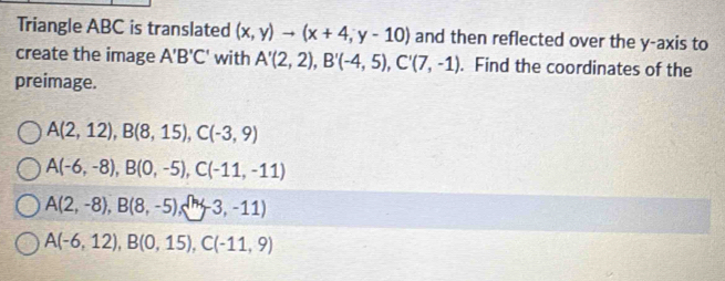 Triangle ABC is translated (x,y)to (x+4,y-10) and then reflected over the y-axis to
create the image A'B'C' with A'(2,2), B'(-4,5), C'(7,-1). Find the coordinates of the
preimage.
A(2,12), B(8,15), C(-3,9)
A(-6,-8), B(0,-5), C(-11,-11)
A(2,-8), B(8,-5), (-3,-11)
A(-6,12), B(0,15), C(-11,9)