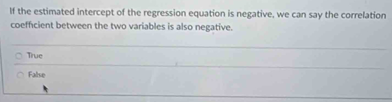 If the estimated intercept of the regression equation is negative, we can say the correlation
coefficient between the two variables is also negative.
True
False