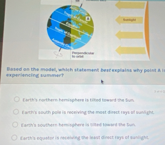 A Sunlight
Trople of Capricam
A i:
experiencing summer?
3 sf d Q
Earth's northern hemisphere is tilted toward the Sun.
Earth's south pole is receiving the most direct rays of sunlight.
Earth's southern hemisphere is tilted toward the Sun.
Earth's equator is receiving the least direct rays of sunlight.