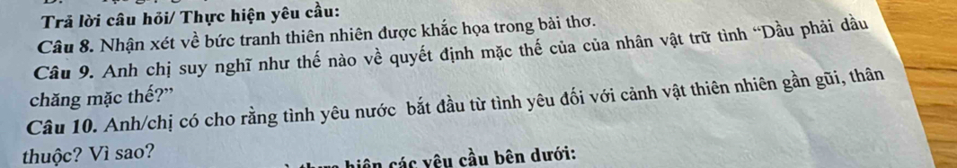 Trả lời câu hỏi/ Thực hiện yêu cầu: 
Câu 8. Nhận xét về bức tranh thiên nhiên được khắc họa trong bài thơ. 
Câu 9. Anh chị suy nghĩ như thế nào về quyết định mặc thế của của nhân vật trữ tình “Dầu phải dầu 
chăng mặc thế?” 
Câu 10. Anh/chị có cho rằng tình yêu nước bắt đầu từ tình yêu đối với cảnh vật thiên nhiên gần gũi, thân 
thuộc? Vì sao? 
niên các yêu cầu bên dưới: