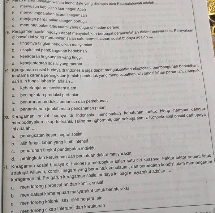 Peran utama pasukan wanita Inong Bale yang dipimpin oleh Keumalahayati adalah ...
a. menyusun kebijakan luar negeri Aceh
b. menyelenggarakan acara keagamaan
c. menjaga perdamaian dengan portugis
d. menuntut balas atas suami yang gugur di medan perang
18, Keragaman sosial budaya dapat menyebabkan berbagal permasalahan dalam masyarakat. Pernyataan
di bawah ini yang merupakan salah satu permasalahan sosial budaya adalah ....
a. tingginya tingkat pendidikan masyarakat
b. eksploitasi pembangunan berlebihan
c. kesadaran lingkungan yang tinggi
d. kesejahteraan sosial yang merata
19. Keragaman sosial budaya di Indonesia juga dapat mengakibatkan eksploitasi pembangunan berlebihan,
terutama karena peningkatan jumlah penduduk yang mengakibatkan alih fungsi lahan pertanian. Dampak
dari alih fungsi lahan ini adalah ....
a. keberlanjutan ekosistem alam
b. peningkatan produksi pertanian
c. penurunan produksi pertanian dan perkebunan
d. penambahan jumlah mata pencaharian petani
20. Keragaman sosial budaya di Indonesia menciptakan kebutuhan untuk hidup harmoni dengan
membudayakan sikap toleransi, saling menghormati, dan bekerja sama. Konsekuensi positif dari upaya
ini adalah ....
a. peningkatan kesenjangan sosial
b. alih fungsi lahan yang lebih intensif
c. penurunan tingkat pendapatan individu
d. peningkatan kerukunan dan persatuan dalam masyarakat
21. Keragaman sosial budaya di Indonesia merupakan salah satu ciri khasnya. Faktor-faktor seperti letak
strategis wilayah, kondisi negara yang berbentuk kepulauan, dan perbedaan kondisi alam memengaruhi
keragaman ini. Pengaruh keragaman sosial budaya ini bagi masyarakat adalah ....
a. mendorong perpecahan dan konflik sosial
b. membatasi kemampuan masyarakat untuk berinteraksi
c. mendorong kolonialisasi oleh negara lain
d  mendorong sikap toleransi dan kerukunan