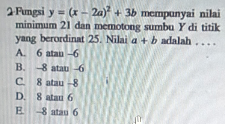 Fungsi y=(x-2a)^2+3b mempunyai nilai
minimum 21 dan memotong sumbu Y di titik
yang berordinat 25. Nilai a+b adalah . . . .
A. 6 atau -6
B. -8 atau -6
C. 8 atau -8
D. 8 atan 6
E. 8 atau 6