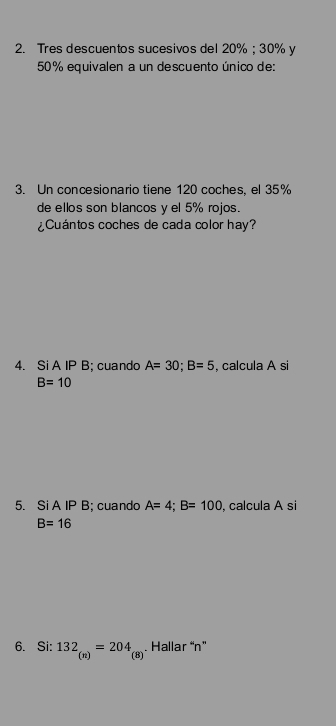 Tres descuentos sucesivos del 20%; 30% y
50% equivalen a un descuento único de: 
3. Un concesionario tiene 120 coches, el 35%
de ellos son blancos yel 5% rojos. 
¿Cuántos coches de cada color hay? 
4. Si A IP B; cuando A=30; B=5 , calcula A si
B=10
5. Si A IP B; cuando A=4; B=100 , calcula A si
B=16
6. Si: 132_(n)=204_(8). Hallar “ n ”
