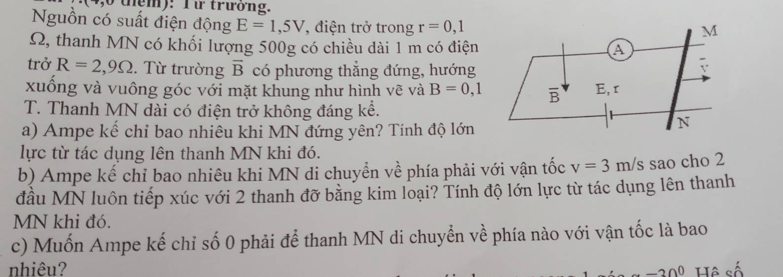 tệm): Từ trưởng.
Nguồn có suất điện động E=1,5V 7,  điện trở trong r=0,1
Q, thanh MN có khối lượng 500g có chiều dài 1 m có điện
trở R=2,9Omega.  Từ trường vector B có phương thắng đứng, hướng
xuống và vuông góc với mặt khung như hình vẽ và B=0,1
T. Thanh MN dài có điện trở không đáng kể.
a) Ampe kế chỉ bao nhiêu khi MN đứng yên? Tính độ lớn
lực từ tác dụng lên thanh MN khi đó.
b) Ampe kế chỉ bao nhiêu khi MN di chuyển về phía phải với vận tốc v=3m/s sao cho 2
đầu MN luôn tiếp xúc với 2 thanh đỡ bằng kim loại? Tính độ lớn lực từ tác dụng lên thanh
MN khi đó.
c) Muốn Ampe kế chỉ số 0 phải để thanh MN di chuyển về phía nào với vận tốc là bao
nhiêu? -30^0 Hệ số