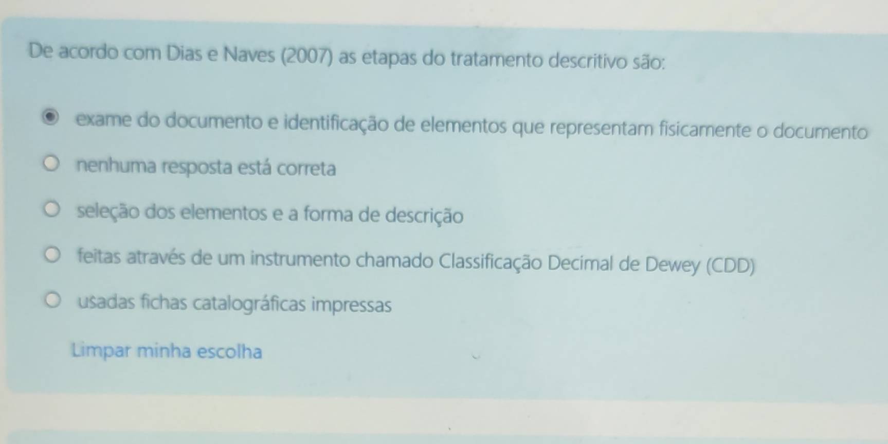 De acordo com Dias e Naves (2007) as etapas do tratamento descritivo são:
exame do documento e identificação de elementos que representam fisicamente o documento
nenhuma resposta está correta
seleção dos elementos e a forma de descrição
feitas através de um instrumento chamado Classificação Decímal de Dewey (CDD)
usadas fichas catalográficas impressas
Limpar minha escolha