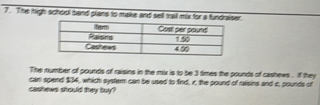 The high school band plants to make and sell trail mix for a fundraiser. 
The number of pounds of raisins in the mix is to be 3 times the pounds of cashews . If they 
can spand $04, witich system can be used to find, r, the pound of raisins and c, pounds of 
castons sitould they bna?