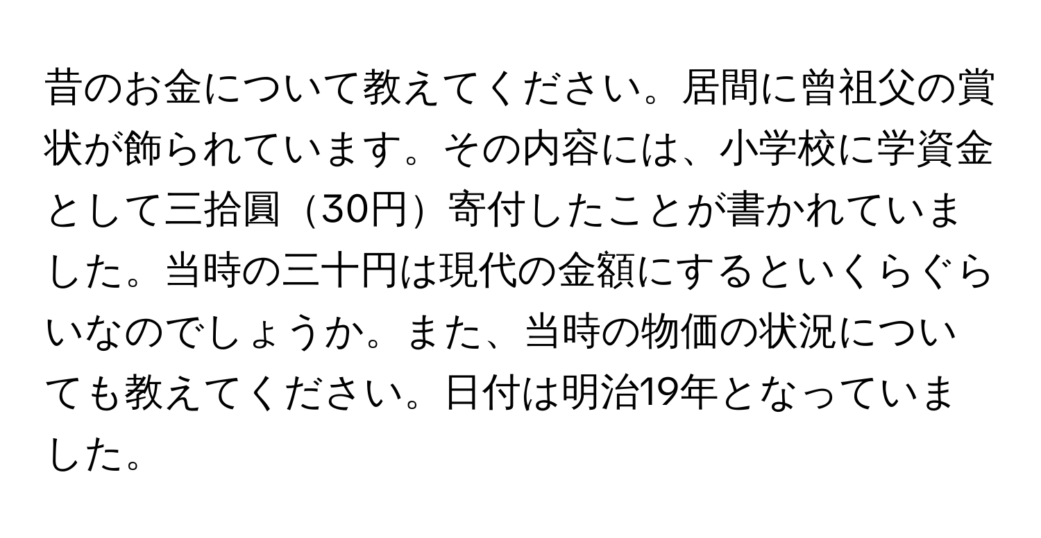 昔のお金について教えてください。居間に曾祖父の賞状が飾られています。その内容には、小学校に学資金として三拾圓30円寄付したことが書かれていました。当時の三十円は現代の金額にするといくらぐらいなのでしょうか。また、当時の物価の状況についても教えてください。日付は明治19年となっていました。