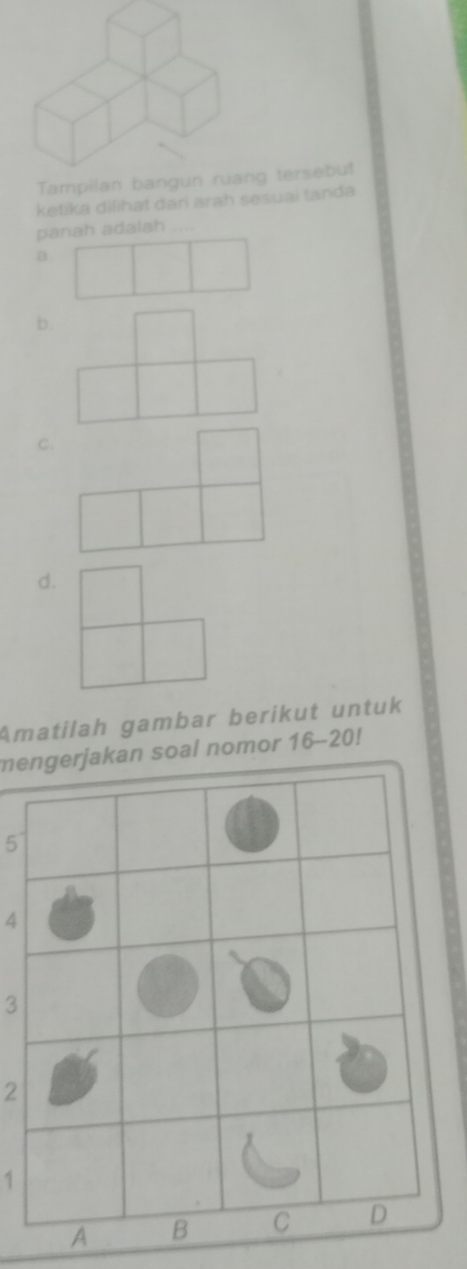 Tampilan bangun ruang tersebut 
ketika dilihat dari arah sesuai tanda 
panah adalah .... 
B 
b. 
C. 
d. 
Amatilah gambar berikut untuk 
mengerjakan soal nomor 16-20
5
4
3
2
1